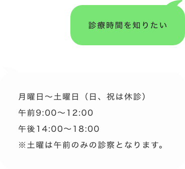 「診療時間を知りたい」「月曜〜土曜日（日、祝は休診）午前9:00~12:00午後14:00~18:00※土曜は午前のみの診察となります」
